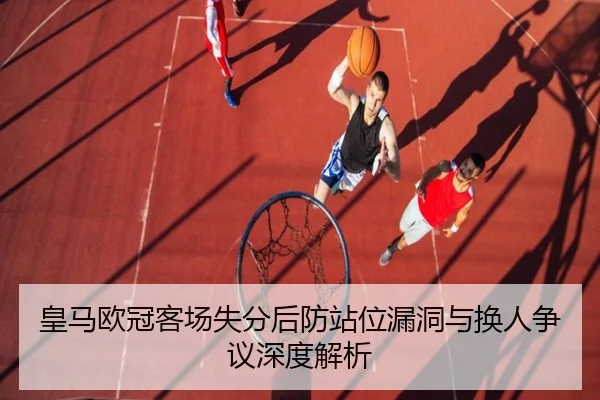 皇马欧冠客场失分后防站位漏洞与换人争议深度解析